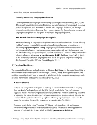 8
Chapter 7: Thinking, Language, and Intelligence
© 2018 Cengage Learning. All Rights Reserved. May not be scanned, copied or duplicated, or posted to a publicly accessible website, in whole or in part.
interactions between nature and nurture.
Learning Theory and Language Development
Learning theorists see language as developing according to laws of learning (Hoff, 2005).
They usually refer to the concepts of imitation and reinforcement. From a social–cognitive
perspective, parents serve as models. Children learn language, at least in part, through
observation and imitation. Learning theory cannot account for the unchanging sequence of
language development and the spurts in children’s language acquisition.
The Nativist Approach to Language Development
The nativist theory of language development holds that the innate factors—which make up
children’s nature—cause children to attend to and acquire language in certain ways.
According to psycholinguistic theory, language acquisition involves the interaction of
environmental influences—such as exposure to parental speech and reinforcement—and
the inborn tendency to acquire language. Noam Chomsky (see Cherniak, 2009) refers to the
inborn tendency as a language acquisition device (LAD). Evidence for an LAD is found
in the universality of human language abilities and in the specific sequence of language
development (Cherniak, 2009; A. Clark & Lappin, 2013).
IV. Theories of Intelligence
The concept of intelligence is closely related to thinking. Intelligence is the underlying ability to
understand the world and cope with its challenges (Strenze, 2015). Although intelligence, like
thinking, cannot be directly seen or touched, psychologists tie the concept to achievements such
as school performance and occupational status (Nisbett, 2013).
A. Factor Theories
Factor theories argue that intelligence is made up of a number of mental abilities, ranging
from one kind of ability to hundreds. In 1904, British psychologist Charles Spearman
suggested that the behaviors people consider intelligent have a common underlying factor that
he labeled g, for “general intelligence” or broad reasoning and problem-solving abilities. He
also noted that even the most capable people are relatively superior in some areas. For this
reason, he suggested that specific, or s factors account for specific abilities.
American psychologist Louis Thurstone (1938) analyzed tests of specific abilities and
concluded that Spearman had oversimplified intelligence. Thurstone’s data suggested the
presence of eight specific factors, which he labeled primary mental abilities:
 