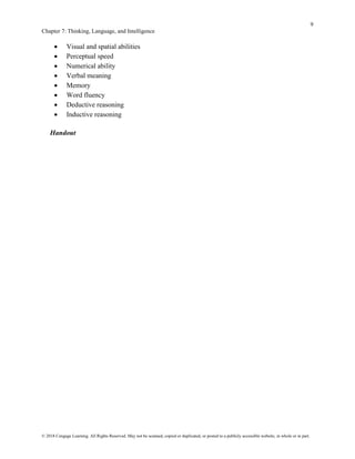 9
Chapter 7: Thinking, Language, and Intelligence
© 2018 Cengage Learning. All Rights Reserved. May not be scanned, copied or duplicated, or posted to a publicly accessible website, in whole or in part.
• Visual and spatial abilities
• Perceptual speed
• Numerical ability
• Verbal meaning
• Memory
• Word fluency
• Deductive reasoning
• Inductive reasoning
Handout
 