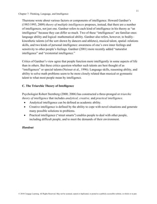 11
Chapter 7: Thinking, Language, and Intelligence
© 2018 Cengage Learning. All Rights Reserved. May not be scanned, copied or duplicated, or posted to a publicly accessible website, in whole or in part.
Thurstone wrote about various factors or components of intelligence. Howard Gardner’s
(1983/1993, 2009) theory of multiple intelligences proposes, instead, that there are a number
of intelligences, not just one. Gardner refers to each kind of intelligence in his theory as “an
intelligence” because they can differ so much. Two of these “intelligences” are familiar ones:
language ability and logical–mathematical ability. Gardner also refers, however, to bodily–
kinesthetic talents (of the sort shown by dancers and athletes), musical talent, spatial–relations
skills, and two kinds of personal intelligence: awareness of one’s own inner feelings and
sensitivity to other people’s feelings. Gardner (2001) more recently added “naturalist
intelligence” and “existential intelligence.”
Critics of Gardner’s view agree that people function more intelligently in some aspects of life
than in others. But these critics question whether such talents are best thought of as
“intelligences” or special talents (Neisser et al., 1996). Language skills, reasoning ability, and
ability to solve math problems seem to be more closely related than musical or gymnastic
talent to what most people mean by intelligence.
C. The Triarchic Theory of Intelligence
Psychologist Robert Sternberg (2000; 2006) has constructed a three-pronged or triarchic
theory of intelligence that includes analytical, creative, and practical intelligence.
• Analytical intelligence can be defined as academic ability.
• Creative intelligence is defined by the ability to cope with novel situations and generate
many possible solutions to problems.
• Practical intelligence (“street smarts”) enables people to deal with other people,
including difficult people, and to meet the demands of their environment.
Handout
 