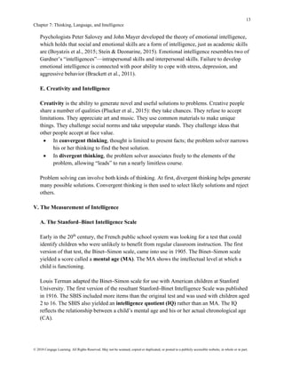 13
Chapter 7: Thinking, Language, and Intelligence
© 2018 Cengage Learning. All Rights Reserved. May not be scanned, copied or duplicated, or posted to a publicly accessible website, in whole or in part.
Psychologists Peter Salovey and John Mayer developed the theory of emotional intelligence,
which holds that social and emotional skills are a form of intelligence, just as academic skills
are (Boyatzis et al., 2015; Stein & Deonarine, 2015). Emotional intelligence resembles two of
Gardner’s “intelligences”—intrapersonal skills and interpersonal skills. Failure to develop
emotional intelligence is connected with poor ability to cope with stress, depression, and
aggressive behavior (Brackett et al., 2011).
E. Creativity and Intelligence
Creativity is the ability to generate novel and useful solutions to problems. Creative people
share a number of qualities (Plucker et al., 2015): they take chances. They refuse to accept
limitations. They appreciate art and music. They use common materials to make unique
things. They challenge social norms and take unpopular stands. They challenge ideas that
other people accept at face value.
• In convergent thinking, thought is limited to present facts; the problem solver narrows
his or her thinking to find the best solution.
• In divergent thinking, the problem solver associates freely to the elements of the
problem, allowing “leads” to run a nearly limitless course.
Problem solving can involve both kinds of thinking. At first, divergent thinking helps generate
many possible solutions. Convergent thinking is then used to select likely solutions and reject
others.
V. The Measurement of Intelligence
A. The Stanford–Binet Intelligence Scale
Early in the 20th
century, the French public school system was looking for a test that could
identify children who were unlikely to benefit from regular classroom instruction. The first
version of that test, the Binet–Simon scale, came into use in 1905. The Binet–Simon scale
yielded a score called a mental age (MA). The MA shows the intellectual level at which a
child is functioning.
Louis Terman adapted the Binet–Simon scale for use with American children at Stanford
University. The first version of the resultant Stanford–Binet Intelligence Scale was published
in 1916. The SBIS included more items than the original test and was used with children aged
2 to 16. The SBIS also yielded an intelligence quotient (IQ) rather than an MA. The IQ
reflects the relationship between a child’s mental age and his or her actual chronological age
(CA).
 