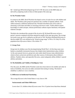14
Chapter 7: Thinking, Language, and Intelligence
© 2018 Cengage Learning. All Rights Reserved. May not be scanned, copied or duplicated, or posted to a publicly accessible website, in whole or in part.
IQ = mental age (MA)/chronological age (CA) X 100. IQ scores on the SBIS today are
derived by comparing results to those of other people of the same age.
B. The Wechsler Scales
In contrast to the SBIS, David Wechsler developed a series of scales for use with children and
adults. The Wechsler scales group test questions into a number of separate subtests. Each
subtest measures a different intellectual task. Wechsler described some of his scales as
measuring verbal tasks and others as assessing performance tasks. Verbal subtests require
knowledge of verbal concepts, whereas performance subtests require familiarity with spatial-
relations concepts.
Wechsler also introduced the concept of the deviation IQ. He based IQ scores on how a
person’s answers compared with those attained by people in the same age group. The average
test result at any age level is defined as an IQ score of 100. Wechsler distributed IQ scores so
that the middle 50% were defined as the “broad average range” of 90 to 110. Only 4% of the
population have IQ scores of above 130 or below 70.
C. Group Tests
Group tests for children were first developed during World War I. At first these tests were
hailed as remarkable instruments because they helped school administrators place children.
As the years passed, however, group tests came under attack because many administrators
relied on them exclusively and did not seek other sources of information about children’s
abilities. Numbers alone, and especially IQ scores, cannot adequately define children’s special
abilities and talents.
D. The Reliability and Validity of Intelligence Tests
Over the years, the SBIS and the Wechsler scales have been shown to be reliable and valid. In
terms of reliability, the scores are rather consistent from testing to testing. This kind of
reliability is called test–retest reliability.
E. Differences in Intellectual Functioning
The average IQ score in the United States is very close to 100.
Socioeconomic and Ethnic Differences
Lower-class U.S. children obtain IQ scores some 10 to 15 points lower than those obtained
 