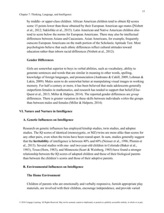 15
Chapter 7: Thinking, Language, and Intelligence
© 2018 Cengage Learning. All Rights Reserved. May not be scanned, copied or duplicated, or posted to a publicly accessible website, in whole or in part.
by middle- or upper-class children. African American children tend to obtain IQ scores
some 15 points lower than those obtained by their European American age-mates (Nisbett
et al., 2012; Saklofske et al., 2015). Latin American and Native American children also
tend to score below the norms for European Americans. There may also be intellectual
differences between Asians and Caucasians. Asian Americans, for example, frequently
outscore European Americans on the math portion of the Scholastic Aptitude Test. Most
psychologists believe that such ethnic differences reflect cultural attitudes toward
education rather than inborn racial differences (Nisbett at al., 2012).
Gender Differences
Girls are somewhat superior to boys in verbal abilities, such as vocabulary, ability to
generate sentences and words that are similar in meaning to other words, spelling,
knowledge of foreign languages, and pronunciation (Andreano & Cahill, 2009; Lohman &
Lakin, 2009). Males seem to do somewhat better at manipulating visual images in working
memory. For half a century or more, it has been believed that male adolescents generally
outperform females in mathematics, and research has tended to support that belief (Else-
Quest et al., 2013; Miller & Halpern, 2014). The reported gender differences are group
differences. There is greater variation in these skills between individuals within the groups
than between males and females (Miller & Halpern, 2014).
VI. Nature and Nurture in Intelligence
A. Genetic Influences on Intelligence
Research on genetic influences has employed kinship studies, twin studies, and adoptee
studies. The IQ scores of identical (monozygotic, or MZ) twins are more alike than scores for
any other pairs, even when the twins have been reared apart. In sum, studies generally suggest
that the heritability of intelligence is between 40% and 60% (Neisser et al., 1996; Plomin et
al., 2013). Several studies with one- and two-year-old children in Colorado (Baker et al.,
1983), Texas (Horn, 1983), and Minnesota (Scarr & Weinberg, 1983) have found a stronger
relationship between the IQ scores of adopted children and those of their biological parents
than between the children’s scores and those of their adoptive parents.
B. Environmental Influences on Intelligence
The Home Environment
Children of parents who are emotionally and verbally responsive, furnish appropriate play
materials, are involved with their children, encourage independence, and provide varied
 