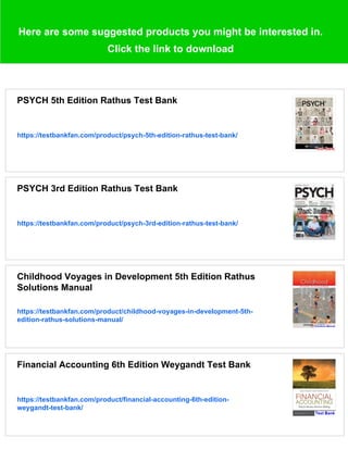 Here are some suggested products you might be interested in.
Click the link to download
PSYCH 5th Edition Rathus Test Bank
https://testbankfan.com/product/psych-5th-edition-rathus-test-bank/
PSYCH 3rd Edition Rathus Test Bank
https://testbankfan.com/product/psych-3rd-edition-rathus-test-bank/
Childhood Voyages in Development 5th Edition Rathus
Solutions Manual
https://testbankfan.com/product/childhood-voyages-in-development-5th-
edition-rathus-solutions-manual/
Financial Accounting 6th Edition Weygandt Test Bank
https://testbankfan.com/product/financial-accounting-6th-edition-
weygandt-test-bank/
 
