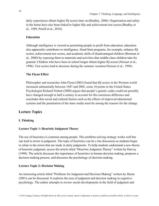 16
Chapter 7: Thinking, Language, and Intelligence
© 2018 Cengage Learning. All Rights Reserved. May not be scanned, copied or duplicated, or posted to a publicly accessible website, in whole or in part.
daily experiences obtain higher IQ scores later on (Bradley, 2006). Organization and safety
in the home have also been linked to higher IQs and achievement test scores (Bradley et
al., 1989; Petrill et al., 2010).
Education
Although intelligence is viewed as permitting people to profit from education, education
also apparently contributes to intelligence. Head Start programs, for example, enhance IQ
scores, achievement test scores, and academic skills of disadvantaged children (Bierman et
al., 2008) by exposing them to materials and activities that middle-class children take for
granted. Children who have been in school longer obtain higher IQ scores (Neisser et al.,
1996). Test scores tend to decrease during the summer vacation (Neisser et al., 1996).
The Flynn Effect
Philosopher and researcher John Flynn (2003) found that IQ scores in the Western world
increased substantially between 1947 and 2002, some 18 points in the United States.
Psychologist Richard Nisbett (2009) argues that people’s genetic codes could not possibly
have changed enough in half a century to account for this enormous difference and
concludes that social and cultural factors such as the effects of improved educational
systems and the penetration of the mass media must be among the reasons for the change.
Lecture Topics
I. Thinking
Lecture Topic 1: Heuristic Judgment Theory
The use of heuristics is common among people. This problem-solving strategy works well but
can lead to errors in judgment. The topic of heuristics can be a fun discussion as students begin
to relate to the errors that are made in daily judgments. To help students understand a new theory
of heuristic judgment, access the article titled “Heuristic Judgment Theory” written by Harvey
(1998). The article discusses the importance of heuristics in human decision making, proposes a
decision-making process, and discusses the psychology of decision making.
Lecture Topic 2: Decision Making
An interesting article titled “Problems for Judgment and Decision Making” written by Hastie
(2001) can be discussed. It explores the area of judgment and decision making in cognitive
psychology. The author attempts to review recent developments in the field of judgment and
 