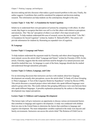 17
Chapter 7: Thinking, Language, and Intelligence
© 2018 Cengage Learning. All Rights Reserved. May not be scanned, copied or duplicated, or posted to a publicly accessible website, in whole or in part.
decision making and also discusses what makes a good research problem in this area. Finally, the
author suggests 16 problems that could be considered for judgment and decision-making
research. This information can help students see the contemporary thought in this area.
Lecture Topic 3: ‘Like Me’: A Foundation for Social Cognition
Infants try to understand their own perception (of actions) by comparing it with others. In other
words, they begin to recognize that their own self is a lot like others with relation to perceptions
and emotions. This “like me” perception of others is an infant’s first steps toward social
cognition. To help students understand this area of research, access the article titled “‘Like Me’:
A Foundation for Social Cognition” written by Andrew N. Meltzoff (2007). This article will
provide information for students by illustrating an expanded view of cognition.
II. Language
Lecture Topic 1: Language and Nature
To help students understand the argument made by Chomsky and others about language being
more natural, access the article titled “Language and Nature” written by Chomsky (1995). In this
article, Chomsky suggests that the mind and brain need be thought of as natural processes and
should be studied that way. As language is a part of the brain, language should also be studied
and understood through naturalistic principles.
Lecture Topic 2: Culture, Language, and Color
For an interesting discussion that instructors can have with students about how language
development can actually alter perceptions, access the article titled “A Study of Colour Grouping
in Three Languages: A Test of the Linguistic Relativity Hypothesis” written by Davies (1998).
This article discusses a research project where individuals who speak different languages were
asked to group color tiles. The results indicate that grouping differences were seen between those
who speak different languages. A possible explanation presented by the authors is that language
development may impact perceptions.
Lecture Topic 3: Childcare and Language Development
This lecture topic will give instructors an opportunity to discuss various environmental factors
that contribute to language and cognitive development. A study was conducted with children
from ten sites in the United States to determine the factors that contribute to language and
cognitive development. The main independent variables explored in the study were daycare and
family environments. Instructors can access this article titled “The Relation of Child Care to
 