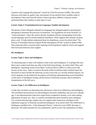 18
Chapter 7: Thinking, Language, and Intelligence
© 2018 Cengage Learning. All Rights Reserved. May not be scanned, copied or duplicated, or posted to a publicly accessible website, in whole or in part.
Cognitive and Language Development” written for Child Development (2000). This article
discusses such topics as quality, type, and amount of care and how these variables relate to
development. One result from the article is that at age three, children in daycare centers
performed better than children in other types of care.
Lecture Topic 4: Translating between Languages: English and Japanese
The process of how bilinguals maintain two languages has intrigued cognitive psychologists
attempting to determine the processes of translation. Two hypotheses are at the forefront: (1)
“word association,” where the word is directly translated with the corresponding word in the
second language; and (2) concept mediation hypothesis, which suggests that semantic memory
plays a role. To help students understand these two hypotheses, access the article titled “The
Process of Translation between English Words and Japanese Words” written by Ikeda (1998).
This article describes a research study exploring which hypothesis might be correct and suggests
that word association has more support.
III. Intelligence
Lecture Topic 1: Race and Intelligence
An interesting topic to share with students is that of race and intelligence. It is perhaps this area
that is more controversial than any other in the field of psychology. An article titled “Race and
Intelligence: Separating Science from Myth” written by Reeve (2002) is a book review that
focuses on this issue. Topics covered in the book (which would also make excellent topics for
discussion in class) include the following: (a) race exists only as a socially defined category, (b)
racial categories are developed for the purpose of justifying and perpetuating social inequalities,
(c) the merits of intelligence testing, (d) the misuse of statistical concepts, and (e) alternative
interpretations of the bell curve.
Lecture Topic 2: Sex Differences in Intelligence
A topic that can lead to an interesting class discussion is that of sex differences and intelligence.
The correlation between brain size and intelligence has been established, and, just over a decade
ago, it was determined that males have larger brains compared to females, even when making
adjustments for body size. Thus, it could be concluded that males should be more intelligent.
Yet, research utilizing large samples does not support males being more intelligent in the
traditional categories of fluid and crystallized intelligence. In an article titled “Sex Differences in
Intelligence and Brain Size: A Developmental Theory” written by Lynn (1999), this topic is
discussed. The author presents his own explanations, and he reviews the explanations of others.
 
