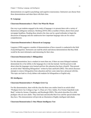 21
Chapter 7: Thinking, Language, and Intelligence
© 2018 Cengage Learning. All Rights Reserved. May not be scanned, copied or duplicated, or posted to a publicly accessible website, in whole or in part.
demonstrations on cognitive psychology and cognitive neuroscience. Instructors can choose from
these demonstrations and share them with their class.
II. Language
Classroom Demonstration 1: That’s Not What He Meant
One way to get students engaged in the study of language is to present them with a variety of
(humorous) ambiguous sentences. Reisberg (2010) offers a number of them, drawn from actual
newspaper headlines. Reading these aloud to the class can be a good icebreaker to begin the
discussion of language and also underscores how important language rules are for correct
comprehension.
Classroom Demonstration 2: Research on Language
Langston (1998) suggests a number of demonstrations of how research is conducted in the field
of psycholinguistics. Instructors can read the article and choose demonstrations that they think
would be the most informative and interesting for their class.
Classroom Demonstration 3: Bilingualism
For this demonstration, have a student (or more than one, if there are more bilingual students)
demonstrate his or her ability in the languages he or she has learned. Ask this person to talk
about when the languages were learned and how this education has been a benefit. Then present
an article titled “Banishing Bilingualism” written by Katz and Kohl (2002). This article discusses
attempts to remove bilingualism from education and how some states have advanced with this.
This topic can lead to a lively debate with students for bilingualism or English only.
III. Intelligence
Classroom Demonstration 1: Prodigies Grow Up
For this demonstration, share with the class the three case studies listed in an article titled
“Prodigies Grow Up: College at Age 11, Chess at 6. Now Adults, Five Former Superkids Look
Back” written by Jerome, Cheakalos, and Horsburgh (2003). This article describes five child
prodigies who are now adults. They look back and describe their lives and the special talents that
they have. This demonstration will provide an illustration of highly intelligent individuals.
Classroom Demonstration 2: One-Minute Intelligence Test
 