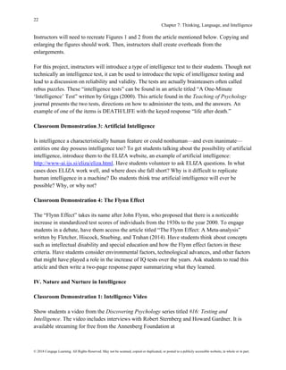 22
Chapter 7: Thinking, Language, and Intelligence
© 2018 Cengage Learning. All Rights Reserved. May not be scanned, copied or duplicated, or posted to a publicly accessible website, in whole or in part.
Instructors will need to recreate Figures 1 and 2 from the article mentioned below. Copying and
enlarging the figures should work. Then, instructors shall create overheads from the
enlargements.
For this project, instructors will introduce a type of intelligence test to their students. Though not
technically an intelligence test, it can be used to introduce the topic of intelligence testing and
lead to a discussion on reliability and validity. The tests are actually brainteasers often called
rebus puzzles. These “intelligence tests” can be found in an article titled “A One-Minute
‘Intelligence’ Test” written by Griggs (2000). This article found in the Teaching of Psychology
journal presents the two tests, directions on how to administer the tests, and the answers. An
example of one of the items is DEATH/LIFE with the keyed response “life after death.”
Classroom Demonstration 3: Artificial Intelligence
Is intelligence a characteristically human feature or could nonhuman—and even inanimate—
entities one day possess intelligence too? To get students talking about the possibility of artificial
intelligence, introduce them to the ELIZA website, an example of artificial intelligence:
http://www-ai.ijs.si/eliza/eliza.html. Have students volunteer to ask ELIZA questions. In what
cases does ELIZA work well, and where does she fall short? Why is it difficult to replicate
human intelligence in a machine? Do students think true artificial intelligence will ever be
possible? Why, or why not?
Classroom Demonstration 4: The Flynn Effect
The “Flynn Effect” takes its name after John Flynn, who proposed that there is a noticeable
increase in standardized test scores of individuals from the 1930s to the year 2000. To engage
students in a debate, have them access the article titled “The Flynn Effect: A Meta-analysis”
written by Fletcher, Hiscock, Stuebing, and Trahan (2014). Have students think about concepts
such as intellectual disability and special education and how the Flynn effect factors in these
criteria. Have students consider environmental factors, technological advances, and other factors
that might have played a role in the increase of IQ tests over the years. Ask students to read this
article and then write a two-page response paper summarizing what they learned.
IV. Nature and Nurture in Intelligence
Classroom Demonstration 1: Intelligence Video
Show students a video from the Discovering Psychology series titled #16: Testing and
Intelligence. The video includes interviews with Robert Sternberg and Howard Gardner. It is
available streaming for free from the Annenberg Foundation at
 