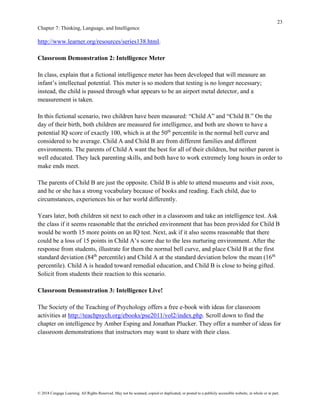 23
Chapter 7: Thinking, Language, and Intelligence
© 2018 Cengage Learning. All Rights Reserved. May not be scanned, copied or duplicated, or posted to a publicly accessible website, in whole or in part.
http://www.learner.org/resources/series138.html.
Classroom Demonstration 2: Intelligence Meter
In class, explain that a fictional intelligence meter has been developed that will measure an
infant’s intellectual potential. This meter is so modern that testing is no longer necessary;
instead, the child is passed through what appears to be an airport metal detector, and a
measurement is taken.
In this fictional scenario, two children have been measured: “Child A” and “Child B.” On the
day of their birth, both children are measured for intelligence, and both are shown to have a
potential IQ score of exactly 100, which is at the 50th
percentile in the normal bell curve and
considered to be average. Child A and Child B are from different families and different
environments. The parents of Child A want the best for all of their children, but neither parent is
well educated. They lack parenting skills, and both have to work extremely long hours in order to
make ends meet.
The parents of Child B are just the opposite. Child B is able to attend museums and visit zoos,
and he or she has a strong vocabulary because of books and reading. Each child, due to
circumstances, experiences his or her world differently.
Years later, both children sit next to each other in a classroom and take an intelligence test. Ask
the class if it seems reasonable that the enriched environment that has been provided for Child B
would be worth 15 more points on an IQ test. Next, ask if it also seems reasonable that there
could be a loss of 15 points in Child A’s score due to the less nurturing environment. After the
response from students, illustrate for them the normal bell curve, and place Child B at the first
standard deviation (84th
percentile) and Child A at the standard deviation below the mean (16th
percentile). Child A is headed toward remedial education, and Child B is close to being gifted.
Solicit from students their reaction to this scenario.
Classroom Demonstration 3: Intelligence Live!
The Society of the Teaching of Psychology offers a free e-book with ideas for classroom
activities at http://teachpsych.org/ebooks/pse2011/vol2/index.php. Scroll down to find the
chapter on intelligence by Amber Esping and Jonathan Plucker. They offer a number of ideas for
classroom demonstrations that instructors may want to share with their class.
 
