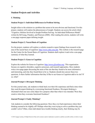 24
Chapter 7: Thinking, Language, and Intelligence
© 2018 Cengage Learning. All Rights Reserved. May not be scanned, copied or duplicated, or posted to a publicly accessible website, in whole or in part.
Student Projects and Activities
I. Thinking
Student Project 1: Individual Differences in Problem Solving
Insight refers to the solution to a problem that seems to be non-obvious and functional. For this
project, students will explore the phenomenon of insight. Students can access the article titled
“Cognitive Abilities Involved in Insight Problem Solving: An Individual Differences Model”
written by DeYoung, Flanders, and Peterson (2008). After reading this article, students will write
a one-page response paper defining insight.
Student Project 2: Neural Basis of Cognition
For the project, students will explore a website created to report findings from research in the
area of the neural basis of cognition: http://www.cnbc.cmu.edu. This website is the research page
for the Center for the Neural Basis of Cognition. Students shall explore it and write a one-page
summary of what they learned.
Student Project 3: Genes to Cognition
Explore the website for Genes to Cognition: http://www.g2conline.org/. This organization
focuses on cognitive disorders, cognitive processes, and research approaches. Have students
write a two-page paper discussing the areas of the site that they found to be more informative
and interesting, and why they found them to be so. Students should also answer these two
questions. Is there further information that they’d like to see Genes to Cognition add to its site? If
so, what?
Journal Prompt 1: Divergent Thinking
For this journal entry, ask students to think back over their life experience and find a time when
they used divergent thinking by overcoming functional fixedness. Divergent thinking is
illustrated when one uses some object for a purpose other than what it was intended. Were they
creative when they overcame functional fixedness?
Journal Prompt 2: Faulty Thinking?
Ask students to consider the following questions: Have they ever had experiences where their
thinking seemed to be slightly off? Perhaps when they were trying to solve a problem they just
couldn’t solve? Often, when individuals have trouble thinking clearly, their thinking may be
 