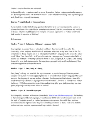 25
Chapter 7: Thinking, Language, and Intelligence
© 2018 Cengage Learning. All Rights Reserved. May not be scanned, copied or duplicated, or posted to a publicly accessible website, in whole or in part.
influenced by other experiences such as stress, depression, elation, various emotional responses,
etc. For this journal entry, ask students to discuss a time when their thinking wasn’t quite as good
as it should have been, giving reasons.
Journal Prompt 3: Lack of Common Sense
Have students ponder the following question: Have they ever known someone who seemed to
possess intelligence but lacked in the area of common sense? For this journal entry, ask students
to discuss why this might happen. For example, how could a person be so “school smart” and
lack in daily living areas of thinking?
II. Language
Student Project 1: Enhancing Children’s Language Skills
One highlight in parents’ lives is when their child says their first word. Soon after this
celebratory event, language acquisition will accelerate faster than at any other time in life. For
some hints on things parents can do to enhance their children’s language skills, access the article
titled “More Than Baby Talk: 10 Ways to Promote the Language and Communication Skills of
Infants and Toddlers” written by Gardner-Neblett, N. and Gallagher, K. C. (2013). After reading
this article, have students summarize the suggestions provided in the article and discuss if they
think the suggestions would work or not.
Student Project 2: Everybody’s Talking
Everybody’s talking, but how is it that a person comes to acquire language? For this project,
students will explore two semi-opposing theories of how individuals acquire language. One view
suggests that language is learned, and the other says that language ability is innate. An article
titled “Everybody’s Talkin’: Language’s Great Innate Debate Continues to Make Noise” written
by Bower (1997) focuses on this topic. After reading the article, have students write a one-page
paper proposing what they think: innate or learned?
Student Project 3: Love of Languages
For this project, students will explore this website: http://www.ilovelanguages.com/. The website
is the homepage for I Love Languages, which has over 2,000 links to help students learn about
the topic of language as well as various languages spoken around the world. Have students
access this site and explore it until they find something of interest to them. Then have students
write a one-page response paper summarizing what they learned.
 