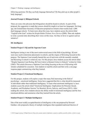 27
Chapter 7: Thinking, Language, and Intelligence
© 2018 Cengage Learning. All Rights Reserved. May not be scanned, copied or duplicated, or posted to a publicly accessible website, in whole or in part.
following questions: Do they use body language themselves? Do they pick up on other people’s
body language?
Journal Prompt 4: Bilingual Schools
There are some who advocate that bilingualism should be found in schools. As part of this
proposal, the suggestion is made that courses should be taught in at least two languages. Not long
ago, the United States Secretary of Education proposed an initiative that would create 1,000
dual-language schools. To learn more about this issue, have students access the article titled
“English Is the Goal” written for Knight Ridder/Tribune News Service (2000). Then ask students
to write a journal entry describing their views on this issue. Are they in favor or against such an
initiative?
III. Intelligence
Student Project 1: IQ and the Supreme Court
Intelligence testing is one of the most controversial areas in the field of psychology. IQ tests
were once used to determine placements in schools, and the origins of IQ testing focused on this
purpose. The Supreme Court actually banned the use of such tests with the mentally retarded,
and IQ testing in schools is relatively rare. For this project, have students access the article titled
“Despite Supreme Court Ruling, IQ Tests Likely to Remain Extinct in Schools” written by Usher
(2002). This article discusses a Supreme Court ruling focusing on the use of IQ testing with
inmates scheduled for execution. Ask students to read this article and then write a one-page
response paper summarizing what they learned.
Student Project 2: Emotional Intelligence
For this project, students will explore a topic that many find interesting in the field of
psychology—emotional intelligence. Some have suggested that this is what should be measured
in individuals rather than traditional intelligence. To learn what emotional intelligence is, have
students access the article titled “Emotional Intelligence: Implications for Personal, Social,
Academic, and Workplace Success” by Brackett, Rivers, Salovey, and Caruso (2011). After
reading this article, have students discuss the ability model of emotional intelligence and the four
emotional abilities and summarize what they learned from the article.
Student Project 3: Multiple Intelligences
One of the most widely accepted theories of intelligence is the one proposed by Howard
Gardner, who proposed a theory of multiple intelligence that expanded traditional theories of
 