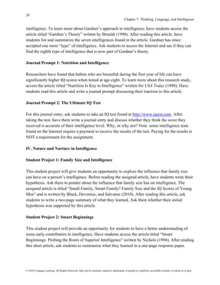 28
Chapter 7: Thinking, Language, and Intelligence
© 2018 Cengage Learning. All Rights Reserved. May not be scanned, copied or duplicated, or posted to a publicly accessible website, in whole or in part.
intelligence. To learn more about Gardner’s approach to intelligence, have students access the
article titled “Gardner’s Theory” written by Brualdi (1998). After reading this article, have
students list and summarize the seven intelligences found in the article. Gardner has since
accepted one more “type” of intelligence. Ask students to access the Internet and see if they can
find the eighth type of intelligence that is now part of Gardner’s theory.
Journal Prompt 1: Nutrition and Intelligence
Researchers have found that babies who are breastfed during the first year of life can have
significantly higher IQ scores when tested at age eight. To learn more about this research study,
access the article titled “Nutrition Is Key to Intelligence” written for USA Today (1994). Have
students read this article and write a journal prompt discussing their reaction to this article.
Journal Prompt 2: The Ultimate IQ Test
For this journal entry, ask students to take an IQ test found at http://www.iqtest.com. After
taking the test, have them write a journal entry and discuss whether they think the score they
received is accurate of their intelligence level. Why, or why not? Note: some intelligence tests
found on the Internet require a payment to receive the results of the test. Paying for the results is
NOT a requirement for the assignment.
IV. Nature and Nurture in Intelligence
Student Project 1: Family Size and Intelligence
This student project will give students an opportunity to explore the influence that family size
can have on a person’s intelligence. Before reading the assigned article, have students write their
hypothesis. Ask them to ponder about the influence that family size has on intelligence. The
assigned article is titled “Small Family, Smart Family? Family Size and the IQ Scores of Young
Men” and is written by Black, Devereux, and Salvanes (2010). After reading this article, ask
students to write a two-page summary of what they learned. Ask them whether their initial
hypothesis was supported by this article.
Student Project 2: Smart Beginnings
This student project will provide an opportunity for students to have a better understanding of
some early contributors to intelligence. Have students access the article titled “Smart
Beginnings: Probing the Roots of Superior Intelligence” written by Nichols (1994). After reading
this short article, ask students to summarize what they learned in a one-page response paper.
 