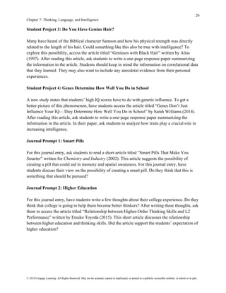 29
Chapter 7: Thinking, Language, and Intelligence
© 2018 Cengage Learning. All Rights Reserved. May not be scanned, copied or duplicated, or posted to a publicly accessible website, in whole or in part.
Student Project 3: Do You Have Genius Hair?
Many have heard of the Biblical character Samson and how his physical strength was directly
related to the length of his hair. Could something like this also be true with intelligence? To
explore this possibility, access the article titled “Geniuses with Black Hair” written by Alias
(1997). After reading this article, ask students to write a one-page response paper summarizing
the information in the article. Students should keep in mind the information on correlational data
that they learned. They may also want to include any anecdotal evidence from their personal
experiences.
Student Project 4: Genes Determine How Well You Do in School
A new study states that students’ high IQ scores have to do with genetic influence. To get a
better picture of this phenomenon, have students access the article titled “Genes Don’t Just
Influence Your IQ—They Determine How Well You Do in School” by Sarah Williams (2014).
After reading this article, ask students to write a one-page response paper summarizing the
information in the article. In their paper, ask students to analyze how traits play a crucial role in
increasing intelligence.
Journal Prompt 1: Smart Pills
For this journal entry, ask students to read a short article titled “Smart Pills That Make You
Smarter” written for Chemistry and Industry (2002). This article suggests the possibility of
creating a pill that could aid in memory and spatial awareness. For this journal entry, have
students discuss their view on the possibility of creating a smart pill. Do they think that this is
something that should be pursued?
Journal Prompt 2: Higher Education
For this journal entry, have students write a few thoughts about their college experience. Do they
think that college is going to help them become better thinkers? After writing these thoughts, ask
them to access the article titled “Relationship between Higher-Order Thinking Skills and L2
Performance” written by Etsuko Toyoda (2015). This short article discusses the relationship
between higher education and thinking skills. Did the article support the students’ expectation of
higher education?
 