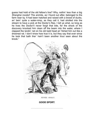 guess had hold of the old fellow’s line? Why, nothin’ less than a big
Shanghai rooster! The animile, as I found out after, belonged to the
farm near by. It had been hatched and raised with a brood of ducks,
an’ bein’ quite a water-nimp, as they call it, had strolled into the
stream to have a pick at the Doctor’s flies. I tell ye what, so long as
he lives the Doctor’ll never forgit that bite, for the shock of the
discovery knocked him clean off the beam into the water, where I
clapped the landin’ net on his old bald head an’ fished him out like a
drowned rat. I don’t know how true it is, but they say that ever since
he took that bath ther’ hain’t been another trout seen about the
brook.”
GOOD SPORT.
 