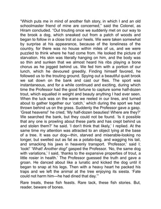 “Which puts me in mind of another fish story, in which I and an old
schoolmaster friend of mine are concerned,” said the Colonel, as
Hiram concluded. “Out trouting once we suddenly met on our way to
the brook a dog, which sneaked out from a patch of woods and
began to follow in a close trot at our heels. We were taken somewhat
by surprise at his appearance, because of the loneliness of the
country, for there was no house within miles of us, and we were
puzzled to think where he had come from. He looked the picture of
starvation. His skin was literally hanging on him, and the body was
so thin and sunken that we almost heard his ribs playing a bone
chorus as he jogged behind us. We fed him with a portion of our
lunch, which he devoured greedily. Finding himself favored, he
followed us to the trouting ground. Spying out a beautiful quiet brook
we sat down on the bank and cast our flies. The sport was
instantaneous, and for a while continued and exciting, during which
time the Professor had the good fortune to capture some half-dozen
trout, which equalled in weight and beauty anything I had ever seen.
When the luck was on the wane we reeled in our lines, and turned
about to gather together our ‘catch,’ which during the sport we had
thrown behind us on the grass. Suddenly the Professor gave a gasp.
‘Great heavens!’ he cried; ‘My half-dozen beauties! Where are they?’
We searched the bank, but they could not be found. ‘Is it possible
that any one is prowling about these parts and has crept behind us
and stolen them?’ he said. ‘I don’t think that likely,’ I replied. At the
same time my attention was attracted to an object lying at the base
of a tree. It was our dog—thin, starved and miserable-looking no
longer, but swelled out as fat as a potato-bag, and wagging his tail,
and smacking his jaws in heavenly transport. ‘Professor,’ said I;
‘look!’ ‘What! Another dog!’ gasped the Professor. ‘No, the same dog
with variations,’ I said, ‘thanks to the expansive properties of trout, a
little rosier in health.’ The Professor guessed the truth and gave a
groan. He danced about like a lunatic and kicked the dog until it
began to snap at his legs. Then with a heavy heart he packed his
traps and we left the animal at the tree enjoying its siesta. ‘Fate
could not harm him—he had dined that day.’”
Rare treats, these fish feasts. Rare tack, these fish stories. But,
reader, beware of bones.
 