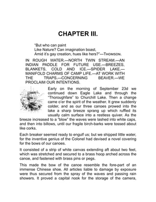CHAPTER III.
“But who can paint
Like Nature? Can imagination boast,
Amid it’s gay creation, hues like hers?”—Thomson.
IN ROUGH WATER.—NORTH TWIN STREAM.—AN
INDIAN PADDLE FOR FUTURE USE.—BREEZES,
BLANKETS, COLD AND ICE.—SPIDER LAKE.—
MANIFOLD CHARMS OF CAMP LIFE.—AT WORK WITH
THE TRAPS.—CONCERNING BEAVER.—WE
PROCLAIM OUR INTENTIONS.
Early on the morning of September 23d we
continued down Eagle Lake and through the
“Thoroughfare” to Churchill Lake. Then a change
came o’er the spirit of the weather. It grew suddenly
colder, and as our three canoes prowed into the
lake a sharp breeze sprang up which ruffled its
usually calm surface into a restless quiver. As the
breeze increased to a “blow” the waves were lashed into white caps,
and then into billows, until our fragile birch-barks were tossed about
like corks.
Each breaker seemed ready to engulf us; but we shipped little water,
for the inventive genius of the Colonel had devised a novel covering
for the bows of our canoes.
It consisted of a strip of white canvas extending aft about two feet,
which was stretched and secured to a brass hoop arched across the
canoe, and fastened with brass pins or pegs.
This made the bow of the canoe resemble the fore-part of an
immense Chinese shoe. All articles liable to damage by exposure
were thus secured from the spray of the waves and passing rain
showers. It proved a capital nook for the storage of the camera,
 
