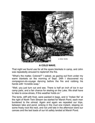 A COLD WAVE.
That night we found use for all the spare blankets in camp, and John
was repeatedly aroused to replenish the fire.
“What’s the matter, Colonel?” I asked, as gazing out from under my
warm blankets on the morning of Sept. 24th I discovered my
compagnon-du-voyage dancing before the fire and rubbing his
hands with “invisible soap.”
“Well, you just turn out and see. There is half an inch of ice in our
camp pails, and a fair chance for skating on the Lake. We shall have
to take to snow-shoes, if this weather holds on.”
The tents, stiff with frost, were packed in bags, and in “Indian file” at
the right of North Twin Stream we started for Marsh Pond, each man
burdened to the utmost. Again and again we repeated our trips,
between lake and pond, sinking in the mud one instant, slipping on
some frosty rock the next, and not until late in the afternoon were our
canoes and the last loads of our kit safely landed at Marsh Pond.
 