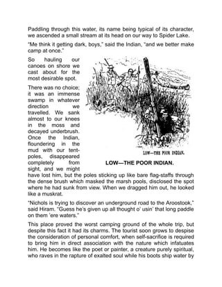 LOW—THE POOR INDIAN.
Paddling through this water, its name being typical of its character,
we ascended a small stream at its head on our way to Spider Lake.
“Me think it getting dark, boys,” said the Indian, “and we better make
camp at once.”
So hauling our
canoes on shore we
cast about for the
most desirable spot.
There was no choice;
it was an immense
swamp in whatever
direction we
travelled. We sank
almost to our knees
in the moss and
decayed underbrush.
Once the Indian,
floundering in the
mud with our tent-
poles, disappeared
completely from
sight, and we might
have lost him, but the poles sticking up like bare flag-staffs through
the dense brush which masked the marsh pools, disclosed the spot
where he had sunk from view. When we dragged him out, he looked
like a muskrat.
“Nichols is trying to discover an underground road to the Aroostook,”
said Hiram. “Guess he’s given up all thought o’ usin’ that long paddle
on them ’ere waters.”
This place proved the worst camping ground of the whole trip, but
despite this fact it had its charms. The tourist soon grows to despise
the consideration of personal comfort, when self-sacrifice is required
to bring him in direct association with the nature which infatuates
him. He becomes like the poet or painter, a creature purely spiritual,
who raves in the rapture of exalted soul while his boots ship water by
 