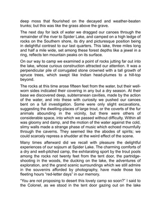 deep moss that flourished on the decayed and weather-beaten
trunks; but this was like the grass above the grave.
The next day for lack of water we dragged our canoes through the
remainder of the river to Spider Lake, and camped on a high ledge of
rocks on the Southern shore, its dry and picturesque position being
in delightful contrast to our last quarters. This lake, three miles long
and half a mile wide, set among these forest depths like a jewel in a
ring, reflects ten mountain peaks on its surface.
On our way to camp we examined a point of rocks jutting far out into
the lake, whose curious construction attracted our attention. It was a
perpendicular pile of corrugated stone crowned with a tall growth of
spruce trees, which swept like Indian head-plumes to a hill-top
beyond.
The rocks at this time arose fifteen feet from the water, but their well-
worn sides indicated their covering in any but a dry season. At their
base we discovered deep, subterranean cavities, made by the action
of the water, and into these with curiosity we pushed our canoes
bent on a full investigation. Some were only slight excavations,
suggesting the dwelling-places of large trout, or the coverts of the fur
animals abounding in the vicinity, but there were others of
considerable space, into which we passed without difficulty. Within all
was gloomy and damp, and the motion of the water against the cold,
slimy walls made a strange phase of music which echoed mournfully
through the caverns. They seemed like the abodes of spirits; we
could scarcely repress a shudder at the weird effect of the scene.
Many times afterward did we recall with pleasure the delightful
experiences of our sojourn at Spider Lake. The charming comforts of
a dry and well-pitched camp, the exhilarating sport by the trout pools
among the rocks not twenty feet from the tent door, the partridge-
shooting in the woods, the ducking on the lake, the adventures of
exploration, and the grand scenic surroundings which we still admire
in the souvenirs afforded by photography, have made those too
fleeting hours “red-letter days” in our memory.
“You are not proposing to desert this lovely camp so soon?” I said to
the Colonel, as we stood in the tent door gazing out on the lake
 
