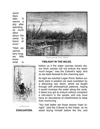 TWILIGHT IN THE WILDS.
EVACUATION.
some
days
later. “It
seems a
pity after
spending
so much
labor
about the
camp to
leave at
once.”
“Well, we
cannot
tarry long;
we little
know
what is
before us if the water courses remain dry;
our birch canoes will not endure the strain
much longer,” was the Colonel’s reply. And
so we bade farewell to this charming spot.
At night we reached Logan Pond. Before our
tents were in position we were overtaken by
a drenching rain storm, which we fought
through with philosophical patience, hoping
it would increase the water along the route.
It takes true grit to endure without complaint
a rain-storm in the woods, and one must
have an abundance of cheerfulness to keep
from murmuring.
“You had better set those beaver traps to-
night,” said the Colonel to the Indian, as he
stood drying himself before the fire, and
 