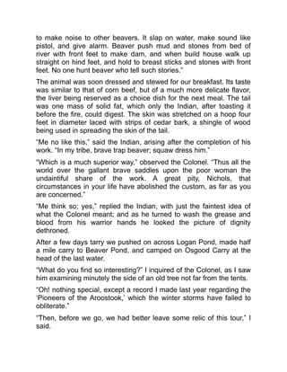 to make noise to other beavers. It slap on water, make sound like
pistol, and give alarm. Beaver push mud and stones from bed of
river with front feet to make dam, and when build house walk up
straight on hind feet, and hold to breast sticks and stones with front
feet. No one hunt beaver who tell such stories.”
The animal was soon dressed and stewed for our breakfast. Its taste
was similar to that of corn beef, but of a much more delicate flavor,
the liver being reserved as a choice dish for the next meal. The tail
was one mass of solid fat, which only the Indian, after toasting it
before the fire, could digest. The skin was stretched on a hoop four
feet in diameter laced with strips of cedar bark, a shingle of wood
being used in spreading the skin of the tail.
“Me no like this,” said the Indian, arising after the completion of his
work. “In my tribe, brave trap beaver; squaw dress him.”
“Which is a much superior way,” observed the Colonel. “Thus all the
world over the gallant brave saddles upon the poor woman the
undaintiful share of the work. A great pity, Nichols, that
circumstances in your life have abolished the custom, as far as you
are concerned.”
“Me think so; yes,” replied the Indian, with just the faintest idea of
what the Colonel meant; and as he turned to wash the grease and
blood from his warrior hands he looked the picture of dignity
dethroned.
After a few days tarry we pushed on across Logan Pond, made half
a mile carry to Beaver Pond, and camped on Osgood Carry at the
head of the last water.
“What do you find so interesting?” I inquired of the Colonel, as I saw
him examining minutely the side of an old tree not far from the tents.
“Oh! nothing special, except a record I made last year regarding the
‘Pioneers of the Aroostook,’ which the winter storms have failed to
obliterate.”
“Then, before we go, we had better leave some relic of this tour,” I
said.
 