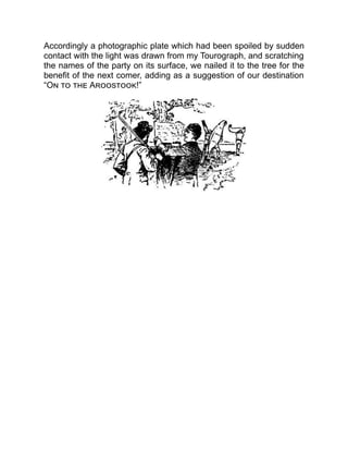 Accordingly a photographic plate which had been spoiled by sudden
contact with the light was drawn from my Tourograph, and scratching
the names of the party on its surface, we nailed it to the tree for the
benefit of the next comer, adding as a suggestion of our destination
“On to the Aroostook!”
 