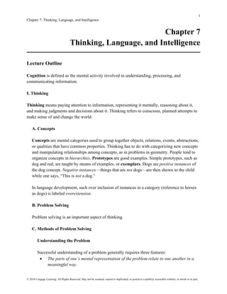 1
Chapter 7: Thinking, Language, and Intelligence
© 2018 Cengage Learning. All Rights Reserved. May not be scanned, copied or duplicated, or posted to a publicly accessible website, in whole or in part.
Chapter 7
Thinking, Language, and Intelligence
Lecture Outline
Cognition is defined as the mental activity involved in understanding, processing, and
communicating information.
I. Thinking
Thinking means paying attention to information, representing it mentally, reasoning about it,
and making judgments and decisions about it. Thinking refers to conscious, planned attempts to
make sense of and change the world.
A. Concepts
Concepts are mental categories used to group together objects, relations, events, abstractions,
or qualities that have common properties. Thinking has to do with categorizing new concepts
and manipulating relationships among concepts, as in problems in geometry. People tend to
organize concepts in hierarchies. Prototypes are good examples. Simple prototypes, such as
dog and red, are taught by means of examples, or exemplars. Dogs are positive instances of
the dog concept. Negative instances—things that are not dogs—are then shown to the child
while one says, “This is not a dog.”
In language development, such over inclusion of instances in a category (reference to horses
as dogs) is labeled overextension.
B. Problem Solving
Problem solving is an important aspect of thinking.
C. Methods of Problem Solving
Understanding the Problem
Successful understanding of a problem generally requires three features:
• The parts of one’s mental representation of the problem relate to one another in a
meaningful way.
 