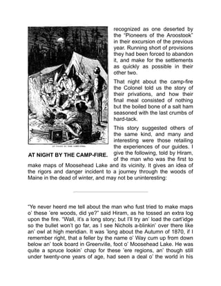 AT NIGHT BY THE CAMP-FIRE.
recognized as one deserted by
the “Pioneers of the Aroostook”
in their excursion of the previous
year. Running short of provisions
they had been forced to abandon
it, and make for the settlements
as quickly as possible in their
other two.
That night about the camp-fire
the Colonel told us the story of
their privations, and how their
final meal consisted of nothing
but the boiled bone of a salt ham
seasoned with the last crumbs of
hard-tack.
This story suggested others of
the same kind, and many and
interesting were those retailing
the experiences of our guides. I
give the following, told by Hiram,
of the man who was the first to
make maps of Moosehead Lake and its vicinity. It gives an idea of
the rigors and danger incident to a journey through the woods of
Maine in the dead of winter, and may not be uninteresting:
“Ye never heerd me tell about the man who fust tried to make maps
o’ these ’ere woods, did ye?” said Hiram, as he tossed an extra log
upon the fire. “Wall, it’s a long story; but I’ll try an’ load the cart’idge
so the bullet won’t go far, as I see Nichols a-blinkin’ over there like
an’ owl at high meridian. It was ’long about the Autumn of 1870, if I
remember right, that a feller by the name o’ Way cum up from down
below an’ took board in Greenville, foot o’ Moosehead Lake. He was
quite a spruce lookin’ chap for these ’ere regions, an’ though still
under twenty-one years of age, had seen a deal o’ the world in his
 