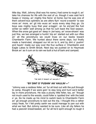 little day. Wall, Johnny (that was his name,) had come to rough it, an’
take his chances for life with the rest of us, though it was said he’d
heaps o’ money, an’ mighty fine fixins’ at home; but he was one of
them advent’rous splinters as are allers flyin’ round a-wantin’ to see
more an’ more, an’ git into wuss an’ wuss every step they go. Us
boys was mighty busy that year a-loggin’, an he enj’yed the fust
winter so rattlin’ well among us that he cum back the next season.
When the snow got good an’ deep in Jan’wary, an’ snow-shoein’ was
just fine, we two arranged a huntin’ trip an’ started out with our rifles
an’ all the provishuns we could truss on our backs toward
Chamberlin Farm. We hunted about there some days, but finally
made a hand-sled, strapped our kit on to it, and by dint o’ pushin’
and haulin’ made our way over the fruz surface o’ Chamberlin and
Eagle Lakes to Smith Brook. Next day we pushed on to Haymoak
Brook an’ as it cum on to rain we built a hut of bark and camped.
“BY DINT O’ PUSHIN’ AN’ HAULIN’—”
“Johnny was a restless feller, an’ fur all tired out with the pull through
to camp, thought if we were goin’ to stay long and hunt we’d better
lay in more provishuns. He was a plucky little feller, too, an’ ’though
not much used to the woods, could foller a ‘spotted line’ with the best
o’ ye. So he made up his mind to switch back to Chamberlin Farm
an’ git enough provishuns to last out the trip. I thought this a rather
crazy freak, for I felt pretty sartin we could manage to pan out with
what we had. But Johnny wanted to be sure. Like all city fellers he
had a peevish bread-basket, an’ fur all he’d spirit enough to rough it
 