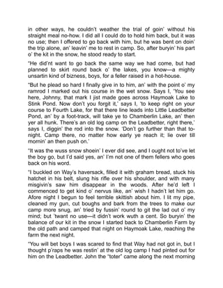 in other ways, he couldn’t weather the trial of goin’ without his
straight meal no-how. I did all I could do to hold him back, but it was
no use; then I offered to go back with him, but he was bent on doin’
the trip alone, an’ leavin’ me to rest in camp. So, after buryin’ his part
o’ the kit in the snow, he stood ready to start.
“He did’nt want to go back the same way we had come, but had
planned to skirt round back o’ the lakes, you know—a mighty
unsartin kind of bizness, boys, for a feller raised in a hot-house.
“But he plead so hard I finally give in to him, an’ with the point o’ my
ramrod I marked out his course in the wet snow. Says I, ‘You see
here, Johnny, that mark I jist made goes across Haymoak Lake to
Stink Pond. Now don’t you forgit it,’ says I, ‘to keep right on your
course to Fourth Lake, for that there line leads into Little Leadbetter
Pond, an’ by a foot-track, will take ye to Chamberlin Lake, an’ then
yer all hunk. There’s an old log camp on the Leadbetter, right there,’
says I, diggin’ the rod into the snow. ‘Don’t go further than that to-
night. Camp there, no matter how early ye reach it; lie over till
mornin’ an then push on.’
“It was the wuss snow shoein’ I ever did see, and I ought not to’ve let
the boy go, but I’d said yes, an’ I’m not one of them fellers who goes
back on his word.
“I buckled on Way’s haversack, filled it with graham bread, stuck his
hatchet in his belt, slung his rifle over his shoulder, and with many
misgivin’s saw him disappear in the woods. After he’d left I
commenced to get kind o’ nervus like, an’ wish I hadn’t let him go.
Afore night I begun to feel terrible skittish about him. I lit my pipe,
cleaned my gun, cut boughs and bark from the trees to make our
camp more snug, an’ tried by fussin’ round to git the lad out o’ my
mind; but ’twant no use—it didn’t work wuth a cent. So buryin’ the
balance of our kit in the snow I started back to Chamberlin Farm by
the old path and camped that night on Haymoak Lake, reaching the
farm the next night.
“You will bet boys I was scared to find that Way had not got in, but I
thought p’raps he was restin’ at the old log camp I had pinted out for
him on the Leadbetter. John the “toter” came along the next morning
 