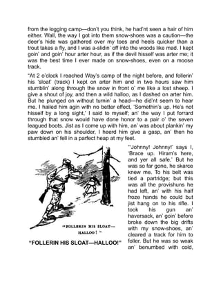 “FOLLERIN HIS SLOAT—HALLOO!”
from the logging camp—don’t you think, he had’nt seen a hair of him
either. Wall, the way I got into them snow-shoes was a caution—the
deer’s hide was gathered over my toes and heels quicker than a
trout takes a fly, and I was a-slidin’ off into the woods like mad. I kept
goin’ and goin’ hour arter hour, as if the devil hisself was arter me; it
was the best time I ever made on snow-shoes, even on a moose
track.
“At 2 o’clock I reached Way’s camp of the night before, and follerin’
his ‘sloat’ (track) I kept on arter him and in two hours saw him
stumblin’ along through the snow in front o’ me like a lost sheep. I
give a shout of joy, and then a wild halloo, as I dashed on arter him.
But he plunged on without turnin’ a head—he did’nt seem to hear
me. I hailed him agin with no better effect, ‘Somethin’s up. He’s not
hisself by a long sight,’ I said to myself; an’ the way I put forrard
through that snow would have done honor to a pair o’ the seven
leagued boots. Jist as I come up with him, an’ was about plankin’ my
paw down on his shoulder, I heerd him give a gasp, an’ then he
stumbled an’ fell in a parfect heap at my feet.
“‘Johnny! Johnny!’ says I,
‘Brace up. Hiram’s here,
and yer all safe.’ But he
was so far gone, he skarce
knew me. To his belt was
tied a partridge; but this
was all the provishuns he
had left, an’ with his half
froze hands he could but
jist hang on to his rifle. I
took his gun an’
haversack, an’ goin’ before
broke down the big drifts
with my snow-shoes, an’
cleared a track for him to
foller. But he was so weak
an’ benumbed with cold,
 