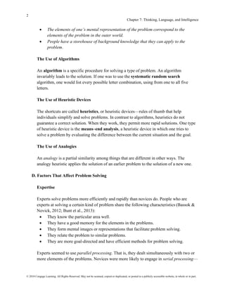 2
Chapter 7: Thinking, Language, and Intelligence
© 2018 Cengage Learning. All Rights Reserved. May not be scanned, copied or duplicated, or posted to a publicly accessible website, in whole or in part.
• The elements of one’s mental representation of the problem correspond to the
elements of the problem in the outer world.
• People have a storehouse of background knowledge that they can apply to the
problem.
The Use of Algorithms
An algorithm is a specific procedure for solving a type of problem. An algorithm
invariably leads to the solution. If one was to use the systematic random search
algorithm, one would list every possible letter combination, using from one to all five
letters.
The Use of Heuristic Devices
The shortcuts are called heuristics, or heuristic devices—rules of thumb that help
individuals simplify and solve problems. In contrast to algorithms, heuristics do not
guarantee a correct solution. When they work, they permit more rapid solutions. One type
of heuristic device is the means–end analysis, a heuristic device in which one tries to
solve a problem by evaluating the difference between the current situation and the goal.
The Use of Analogies
An analogy is a partial similarity among things that are different in other ways. The
analogy heuristic applies the solution of an earlier problem to the solution of a new one.
D. Factors That Affect Problem Solving
Expertise
Experts solve problems more efficiently and rapidly than novices do. People who are
experts at solving a certain kind of problem share the following characteristics (Bassok &
Novick, 2012; Bunt et al., 2013):
• They know the particular area well.
• They have a good memory for the elements in the problems.
• They form mental images or representations that facilitate problem solving.
• They relate the problem to similar problems.
• They are more goal-directed and have efficient methods for problem solving.
Experts seemed to use parallel processing. That is, they dealt simultaneously with two or
more elements of the problems. Novices were more likely to engage in serial processing—
 