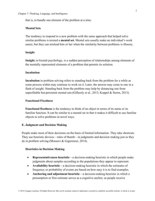 3
Chapter 7: Thinking, Language, and Intelligence
© 2018 Cengage Learning. All Rights Reserved. May not be scanned, copied or duplicated, or posted to a publicly accessible website, in whole or in part.
that is, to handle one element of the problem at a time.
Mental Sets
The tendency to respond to a new problem with the same approach that helped solve
similar problems is termed a mental set. Mental sets usually make an individual’s work
easier, but they can mislead him or her when the similarity between problems is illusory.
Insight
Insight, in Gestalt psychology, is a sudden perception of relationships among elements of
the mentally represented elements of a problem that permits its solution.
Incubation
Incubation in problem solving refers to standing back from the problem for a while as
some process within may continue to work on it. Later, the answer may come to one in a
flash of insight. Standing back from the problem may help by distancing one from
unprofitable but persistent mental sets (Gilhooly et al., 2013; Koppel & Storm, 2013).
Functional Fixedness
Functional fixedness is the tendency to think of an object in terms of its name or its
familiar function. It can be similar to a mental set in that it makes it difficult to use familiar
objects to solve problems in novel ways.
E. Judgment and Decision Making
People make most of their decisions on the basis of limited information. They take shortcuts.
They use heuristic devices—rules of thumb—in judgments and decision making just as they
do in problem solving (Mousavi & Gigerenzer, 2014).
Heuristics in Decision Making
• Representativeness heuristic—a decision-making heuristic in which people make
judgments about samples according to the populations they appear to represent.
• Availability heuristic—a decision-making heuristic in which the estimates of
frequency or probability of events are based on how easy it is to find examples.
• Anchoring and adjustment heuristic—a decision-making heuristic in which a
presumption or first estimate serves as a cognitive anchor; as people receive
 