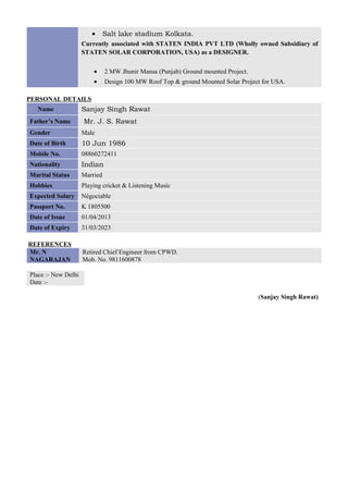 • Salt lake stadium Kolkata.
Currently associated with STATEN INDIA PVT LTD (Wholly owned Subsidiary of
STATEN SOLAR CORPORATION, USA) as a DESIGNER.
• 2 MW Jhunir Mansa (Punjab) Ground mounted Project.
• Design 100 MW Roof Top & ground Mounted Solar Project for USA.
PERSONAL DETAILS
Name Sanjay Singh Rawat
Father’s Name Mr. J. S. Rawat
Gender Male
Date of Birth 10 Jun 1986
Mobile No. 08860272411
Nationality Indian
Marital Status Married
Hobbies Playing cricket & Listening Music
Expected Salary Négociable
Passport No. K 1805500
Date of Issue 01/04/2013
Date of Expiry 31/03/2023
REFERENCES
Mr. N
NAGARAJAN
Retired Chief Engineer from CPWD.
Mob. No. 9811600878
Place :- New Delhi
Date :-
(Sanjay Singh Rawat)
 