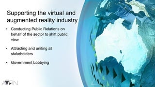 Supporting the virtual and
augmented reality industry
• Conducting Public Relations on
behalf of the sector to shift public
view
• Attracting and uniting all
stakeholders
• Government Lobbying
 