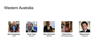 Western Australia
Adam Geoghegan
Chair
Ryan Beckmand
Director
Rhiyaad Kahn
Treasurer
Robert Bruce
Technology Expert
David Traub
Director
 