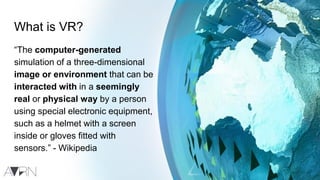 What is VR?
“The computer-generated
simulation of a three-dimensional
image or environment that can be
interacted with in a seemingly
real or physical way by a person
using special electronic equipment,
such as a helmet with a screen
inside or gloves fitted with
sensors.” - Wikipedia
 