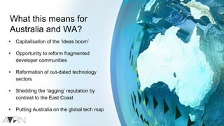 What this means for
Australia and WA?
• Capitalisation of the ‘ideas boom’
• Opportunity to reform fragmented
developer communities
• Reformation of out-dated technology
sectors
• Shedding the ‘lagging’ reputation by
contrast to the East Coast
• Putting Australia on the global tech map
 