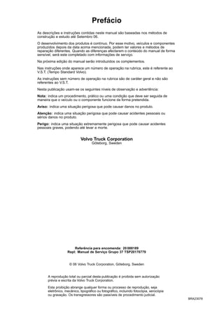 Prefácio
As descrições e instruções contidas neste manual são baseadas nos métodos de
construção e estudo até Setembro 06.
O desenvolvimento dos produtos é contínuo. Por esse motivo, veículos e componentes
produzidos depois da data acima mencionada, podem ter valores e métodos de
reparação diferentes. Quando as diferenças afectarem o conteúdo do manual de forma
sensível, será este completado com informações de serviço.
Na próxima edição do manual serão introduzidos os complementos.
Nas instruções onde aparece um número de operação na rubrica, este é referente ao
V.S.T. (Tempo Standard Volvo).
As instruções sem número de operação na rubrica são de caráter geral e não são
referentes ao V.S.T.
Nesta publicação usam-se os seguintes níveis de observação e advertência:
Nota: indica um procedimento, prático ou uma condição que deve ser seguida de
maneira que o veículo ou o componente funcione da forma pretendida.
Aviso: indica uma situação perigosa que pode causar danos no produto.
Atenção: indica uma situação perigosa que pode causar acidentes pessoais ou
sérios danos no produto.
Perigo: indica uma situação extremamente perigosa que pode causar acidentes
pessoais graves, podendo até levar a morte.
Volvo Truck Corporation
Göteborg, Sweden
Referência para encomenda: 20 088189
Repl: Manual de Serviço Grupo 37 TSP20176779
© 06 Volvo Truck Corporation, Göteborg, Sweden
A reprodução total ou parcial desta publicação é proibida sem autorização
prévia e escrita da Volvo Truck Corporation.
Esta proibição abrange qualquer forma ou processo de reprodução, seja
eletrônico, mecânico, tipográfico ou fotográfico, incluindo fotocópia, xerocópia
ou gravação. Os transgressores são passíveis de procedimento judicial.
BRA23078
 