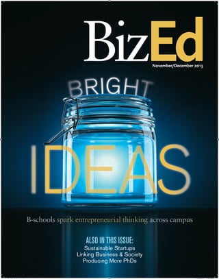 BizEd•NOVEMBER/DECEMBER2013•VOLUMEXII,ISSUE6
November/December 2013
Ed
ALSO IN THIS ISSUE:
Sustainable Startups
Linking Business & Society
Producing More PhDs
BizEd•NOVEMBER/DECEMBER2013•VOLUMEXII,ISSUE6
November/December 2013
BBB--sssccchhhoooooolllsss ssssppppppaaaaaaaaaaaarrrrrrrrrrrrrrrrkkkkkkkkkkkkkk eeeeeeennnnnnnntttttttttrrrrrrreeeeeeeeppppppppppppprrrrrrreeeeeeeeennnnnnnnnneeeeeeeeeeeuuuuuuuuuuuuurrrrrrrrrriiiiiiiiaaaaaaaaaalllllllll ttttttttthhhhhhhhiiiiiiiiinnnnnnnnnkkkkkkkiiiiiiiinnnnnnnggggggggggggg aaaaaaaaaaaaaaaaccccccccrrrrrrrroooossssss cccaaammmpppuuussgggggggg
Sustainable Startups
Linking Business & Society
Producing More PhDs
Untitled-4.indd 1 10/22/13 4:38 PM
 