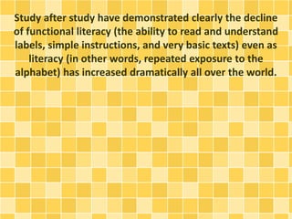 Study after study have demonstrated clearly the decline
of functional literacy (the ability to read and understand
labels, simple instructions, and very basic texts) even as
literacy (in other words, repeated exposure to the
alphabet) has increased dramatically all over the world.
 