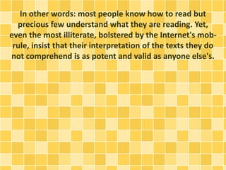 In other words: most people know how to read but
precious few understand what they are reading. Yet,
even the most illiterate, bolstered by the Internet's mob-
rule, insist that their interpretation of the texts they do
not comprehend is as potent and valid as anyone else's.
 