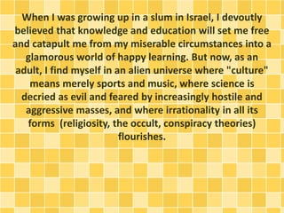 When I was growing up in a slum in Israel, I devoutly
believed that knowledge and education will set me free
and catapult me from my miserable circumstances into a
glamorous world of happy learning. But now, as an
adult, I find myself in an alien universe where "culture"
means merely sports and music, where science is
decried as evil and feared by increasingly hostile and
aggressive masses, and where irrationality in all its
forms (religiosity, the occult, conspiracy theories)
flourishes.
 