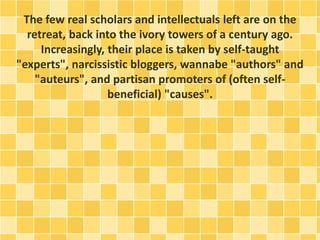 The few real scholars and intellectuals left are on the
retreat, back into the ivory towers of a century ago.
Increasingly, their place is taken by self-taught
"experts", narcissistic bloggers, wannabe "authors" and
"auteurs", and partisan promoters of (often self-
beneficial) "causes".
 