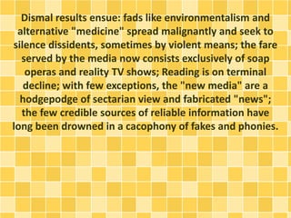 Dismal results ensue: fads like environmentalism and
alternative "medicine" spread malignantly and seek to
silence dissidents, sometimes by violent means; the fare
served by the media now consists exclusively of soap
operas and reality TV shows; Reading is on terminal
decline; with few exceptions, the "new media" are a
hodgepodge of sectarian view and fabricated "news";
the few credible sources of reliable information have
long been drowned in a cacophony of fakes and phonies.
 
