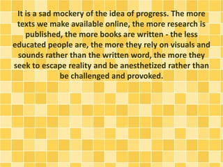 It is a sad mockery of the idea of progress. The more
texts we make available online, the more research is
published, the more books are written - the less
educated people are, the more they rely on visuals and
sounds rather than the written word, the more they
seek to escape reality and be anesthetized rather than
be challenged and provoked.
 