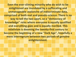 Even the ever-sliming minority who do wish to be
enlightened are inundated by a suffocating and
unmanageable avalanche of indiscriminate data,
comprised of both real and pseudo-science. There is no
way to tell the two apart, so a "democracy of
knowledge" reins where everyone is equally qualified
and everything goes and is equally merited. This
relativism is dooming the twenty-first century to
become the beginning of a new "Dark Age", hopefully a
mere interregnum between two periods of genuine
enlightenment.
 