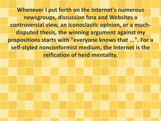 Whenever I put forth on the Internet's numerous
newsgroups, discussion fora and Websites a
controversial view, an iconoclastic opinion, or a much-
disputed thesis, the winning argument against my
propositions starts with "everyone knows that ...". For a
self-styled nonconformist medium, the Internet is the
reification of herd mentality.
 