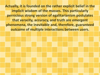 Actually, it is founded on the rather explicit belief in the
implicit wisdom of the masses. This particularly
pernicious strong version of egalitarianism postulates
that veracity, accuracy, and truth are emergent
phenomena, the inevitable and, therefore, guaranteed
outcome of multiple interactions between users.
 